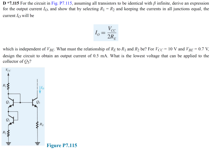 D *7.115 For the circuit in Fig. P7.115, assuming all transistors to be identical with ß infinite, derive an expression
for the output current lo, and show that by selecting R1 = R2 and keeping the currents in all junctions equal, the
current lo will be
Vcc
2R,
which is independent of VBg. What must the relationship of RĘ to R1 and R2 be? For VCC= 10 V and VBE = 0.7 V,
design the circuit to obtain an output current of 0.5 mA. What is the lowest voltage that can be applied to the
collector of Q3?
Vcc
RE
R
Figure P7.115
