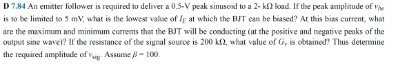 D 7.84 An emitter follower is required to deliver a 0.5-V peak sinusoid to a 2- k2 load. If the peak amplitude of vhe
is to be limited to 5 mV, what is the lowest value of Ig at which the BJT can be biased? At this bias current, what
are the maximum and minimum currents that the BJT will be conducting (at the positive and negative peaks of the
output sine wave)? If the resistance of the signal source is 200 k2, what value of G, is obtained? Thus determine
the required amplitude of všig. Assume ß = 100.
