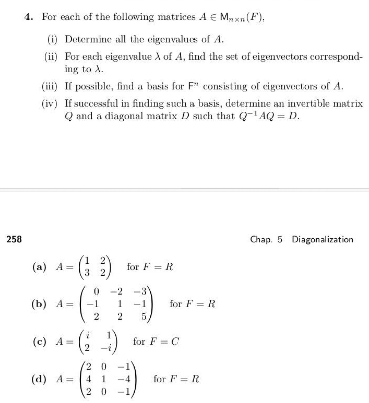 4. For each of the following matrices A Є Mnxn (F),
(i) Determine all the eigenvalues of A.
(ii) For each eigenvalue A of A, find the set of eigenvectors correspond-
ing to A.
(iii) If possible, find a basis for F" consisting of eigenvectors of A.
(iv) If successful in finding such a basis, determine an invertible matrix
Qand a diagonal matrix D such that Q¹AQ = D.
258
1
(a) A = ( 3 )
for FR
0 -2
3
(b) A =
-1
1
-1
for FR
2
2
5
i
1
(c) A=
=
for F = C
=
2
0
-
(d) A=
4
1
-4
for F = R
2
0
-1
Chap. 5 Diagonalization