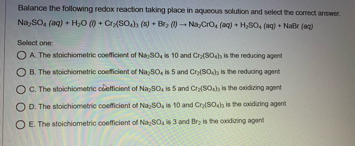 Balance the following redox reaction taking place in aqueous solution and select the correct answer.
Na,SO4 (aq) + H2O (1) + Cr2(SO4)3 (S) + Br2 (1) –→ Na,CrO4 (aq) + H2SO, (aq) + NaBr (aq)
Select one:
A. The stoichiometric coefficient of Na2SO4 is 10 and Cr2(SO4)3 is the reducing agent
O B. The stoichiometric coefficient of Na2SO4 is 5 and Cr2(SO4)3 is the reducing agent
O C. The stoichiometric coefficient of NazSO4 is 5 and Cr2(SO4)3 is the oxidizing agent
O D. The stoichiometric coefficient of Na2SO4 is 10 and Cr2(SO4)3 is the oxidizing agent
O E. The stoichiometric coefficient of Na2SO4 is 3 and Br2 is the oxidizing agent
