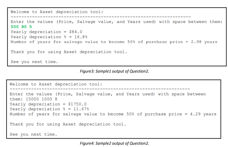 Welcome to Asset depreciation tool:
Enter the values (Price, Salvage value, and Years used) with space between them:
500 80 5
Yearly depreciation = $84.0
Yearly depreciation % = 16.8%
Number of years for salvage value to become 50% of purchase price = 2.98 years
Thank you for using Asset depreciation tool.
See you next time.
Figure3: Sample1 output of Question2.
Welcome to Asset depreciation tool:
Enter the values (Price, Salvage value, and Years used) with space between
them: 15000 1000 8
Yearly depreciation
Yearly depreciation % = 11.67%
Number of years for salvage value to become 50% of purchase price = 4.29 years
$1750.0
%3D
Thank you for using Asset depreciation tool.
See you next time.
Figure4: Sample2 output of Question2.
