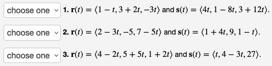 1. r(t) = (1 − t, 3 + 2t, −3t) and s(t) = (4t, 1 − 8t, 3 + 121).
choose one 2. r(t) = (2 – 3t, -5,7 – 5t) and s(t) = (1 + 4t, 9, 1-t).
V
3. r(t) = (4- 2t, 5 + 5t, 1 + 2t) and s(t) = (t, 4 — 3t, 27).
choose one
choose one