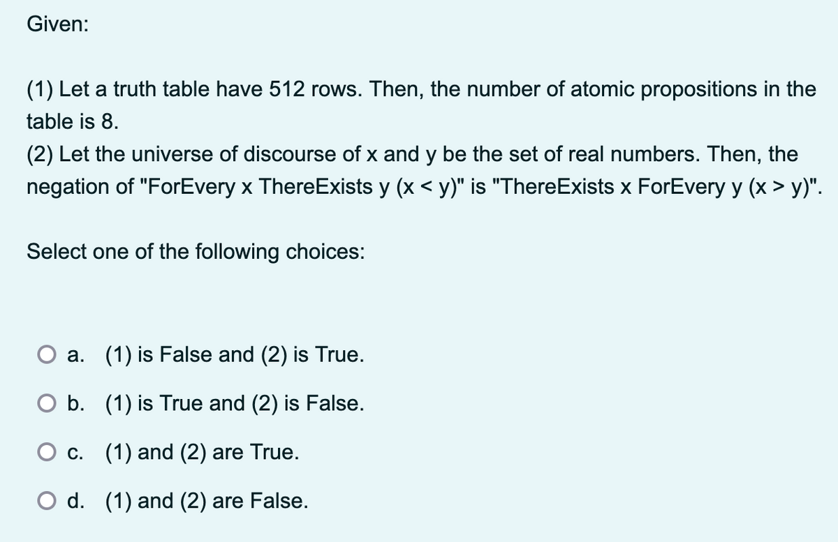 Given:
(1) Let a truth table have 512 rows. Then, the number of atomic propositions in the
table is 8.
(2) Let the universe of discourse of x and y be the set of real numbers. Then, the
negation of "ForEvery x ThereExists y (x < y)" is "ThereExists x ForEvery y (x > y)".
Select one of the following choices:
a. (1) is False and (2) is True.
○ b. (1) is True and (2) is False.
c. (1) and (2) are True.
○ d. (1) and (2) are False.