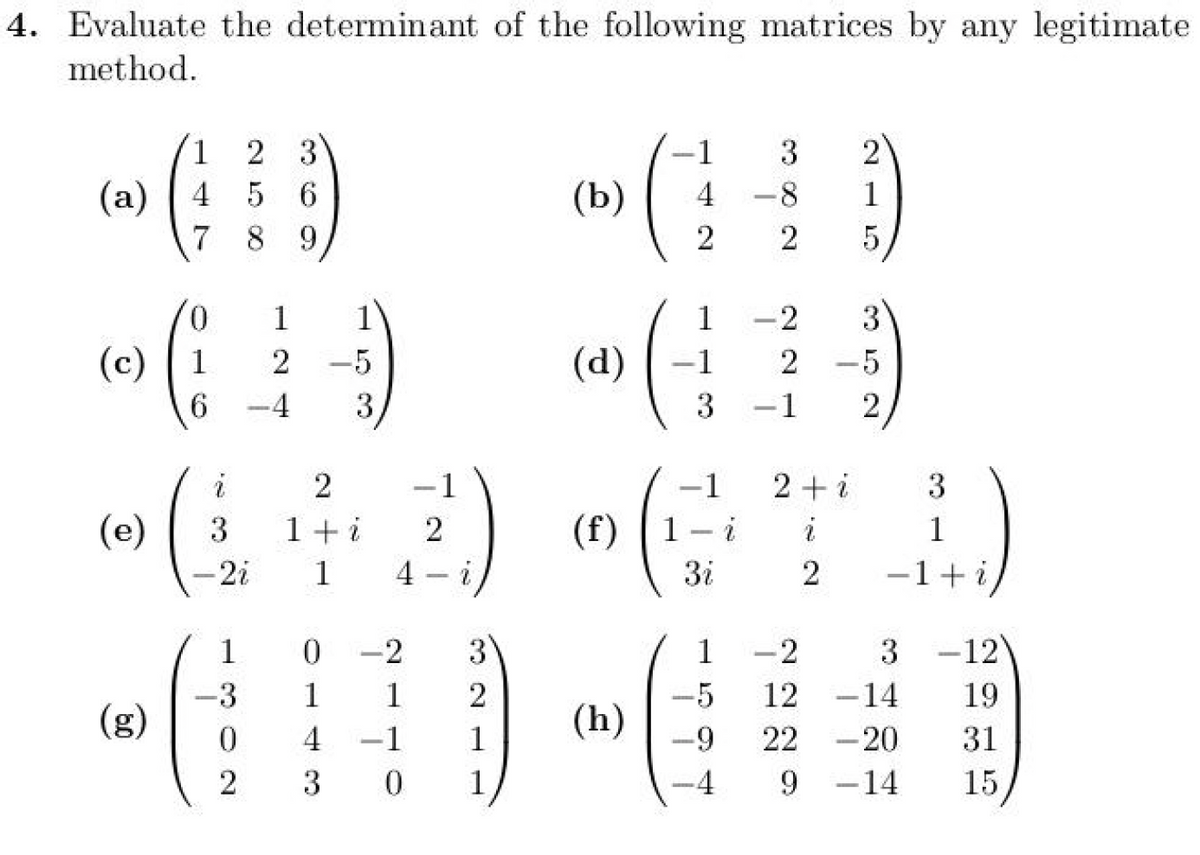 3
(a)
4
56
(b)
7
89
4. Evaluate the determinant of the following matrices by any legitimate.
method.
-619
(
1
2
4
-8
1
2
5
0
1
1
1
2
3
(c)
1
2
-5
(d)
-1
2
.5
6
4
3
3
1
2
(e)
(
i
2
1
-1
2+i
3
3 1+i
2
(f) 1-i
i
1
-2i
1
4-i
Зі
2
1 0
-2
3
1
-2
3
-12
-3
1
1
2
-5
12
-
-14
19
(g)
(h)
0
4
1
1
-9
22
-20
31
2
3
0
1
-4
9
-14
15