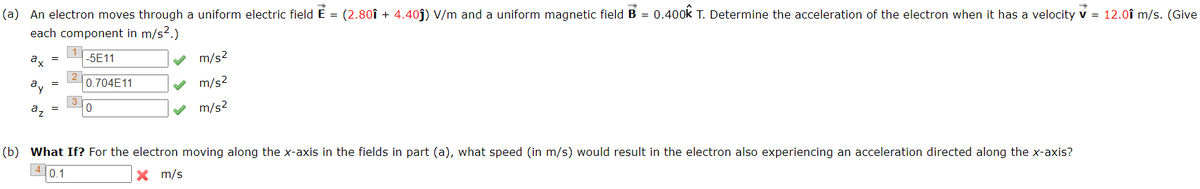 (a) An electron moves through a uniform electric field É = (2.80î + 4.40ĵ) V/m and a uniform magnetic field B = 0.400k T. Determine the acceleration of the electron when it has a velocity v = 12.0î m/s. (Give
each component in m/s2.)
ax
-5E11
m/s2
a,, =
0.704E11
m/s2
m/s2
(b) What If? For the electron moving along the x-axis in the fields in part (a), what speed (in m/s) would result in the electron also experiencing an acceleration directed along the x-axis?
0.1
X m/s

