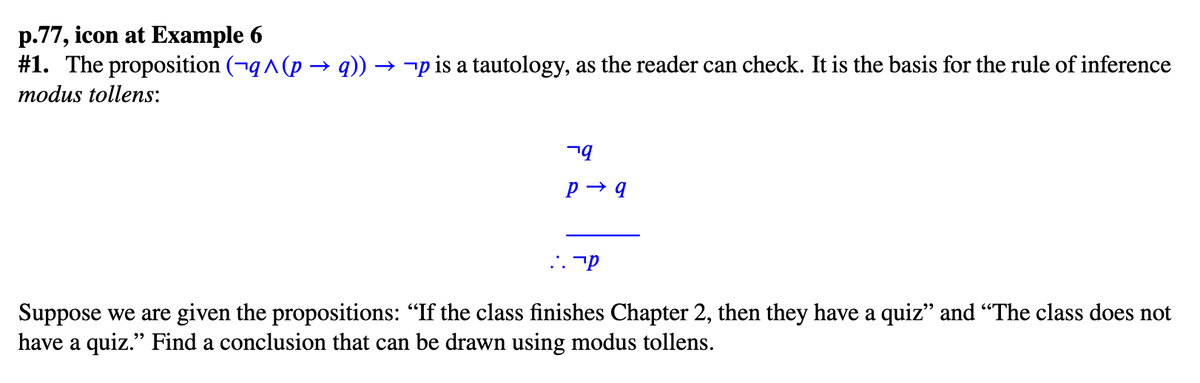 p.77, icon at Example 6
#1. The proposition (¬q^(p → q)) →¬p is a tautology, as the reader can check. It is the basis for the rule of inference
modus tollens:
ר
קר
Suppose we are given the propositions: “If the class finishes Chapter 2, then they have a quiz” and “The class does not
have a quiz." Find a conclusion that can be drawn using modus tollens.