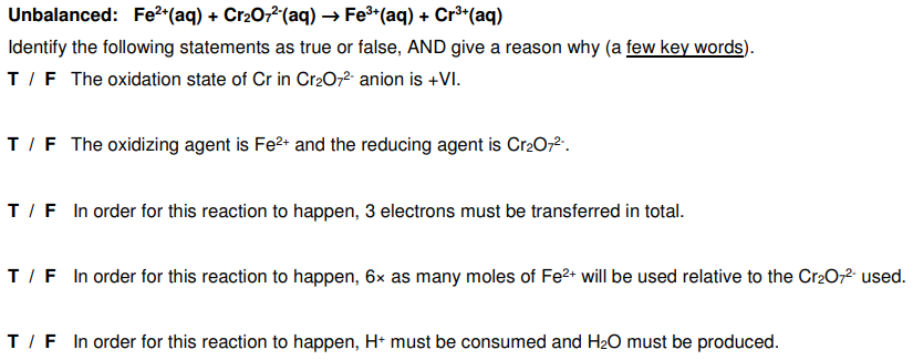Unbalanced: Fe2*(aq) + Cr202(aq) → Fe*(aq) + Cr³*(aq)
Identify the following statements as true or false, AND give a reason why (a few key words).
T/F The oxidation state of Cr in Cr2072 anion is +VI.
T/F The oxidizing agent is Fe2+ and the reducing agent is Cr2O2.
T/F In order for this reaction to happen, 3 electrons must be transferred in total.
T/F In order for this reaction to happen, 6x as many moles of Fe2+ will be used relative to the Cr2O,2- used.
T/F In order for this reaction to happen, H* must be consumed and H2O must be produced.
