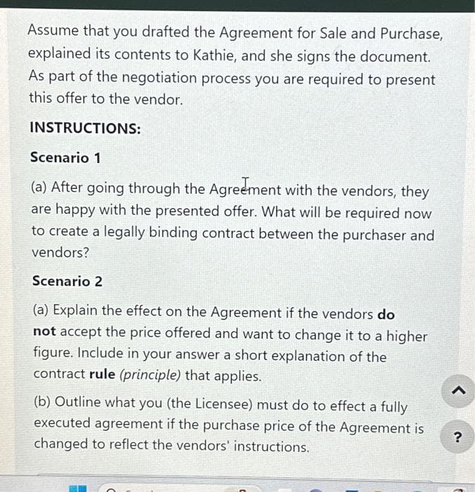 Assume that you drafted the Agreement for Sale and Purchase,
explained its contents to Kathie, and she signs the document.
As part of the negotiation process you are required to present
this offer to the vendor.
INSTRUCTIONS:
Scenario 1
(a) After going through the Agreement with the vendors, they
are happy with the presented offer. What will be required now
to create a legally binding contract between the purchaser and
vendors?
Scenario 2
(a) Explain the effect on the Agreement if the vendors do
not accept the price offered and want to change it to a higher
figure. Include in your answer a short explanation of the
contract rule (principle) that applies.
(b) Outline what you (the Licensee) must do to effect a fully
executed agreement if the purchase price of the Agreement is
changed to reflect the vendors' instructions.
?