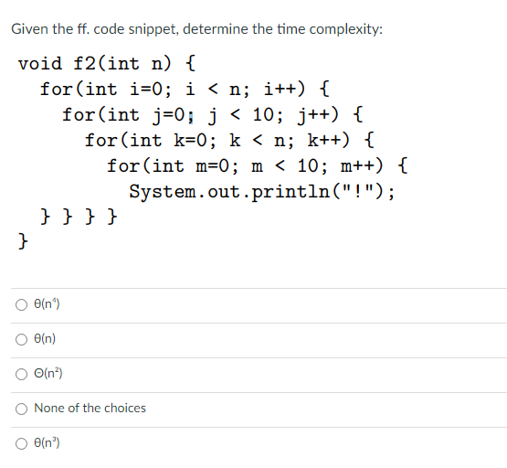 Given the ff. code snippet, determine the time complexity:
void f2(int n) {
for (int i=0; i < n; i++) {
for(int j=0; j < 10; j++) {
for(int k=0; k < n; k++) {
for (int m=0; m < 10; m++) {
System.out.println("!");
} }}}
}
e(n*)
O(n)
O(n")
None of the choices
O e(n")
