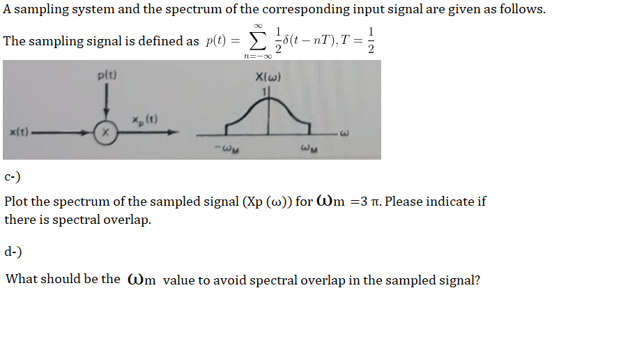 A sampling system and the spectrum of the corresponding input signal are given as follows.
1
The sampling signal is defined as p(t) = E ;5(t – nT), T =
n=-00
plt)
Xlw)
X, (t)
x(t)-
E.
-w3
wM
c-)
Plot the spectrum of the sampled signal (Xp (w)) for Wm =3 n. Please indicate if
there is spectral overlap.
d-)
What should be the Wm value to avoid spectral overlap in the sampled signal?
