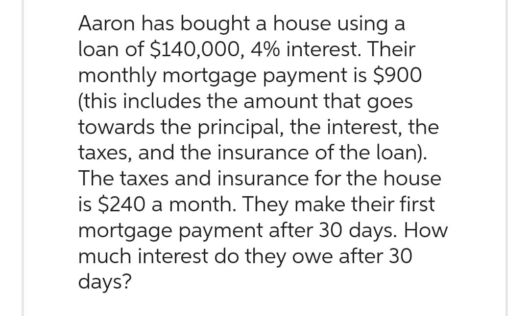Aaron has bought a house using a
loan of $140,000, 4% interest. Their
monthly mortgage payment is $900
(this includes the amount that goes
towards the principal, the interest, the
taxes, and the insurance of the loan).
The taxes and insurance for the house
is $240 a month. They make their first
mortgage payment after 30 days. How
much interest do they owe after 30
days?