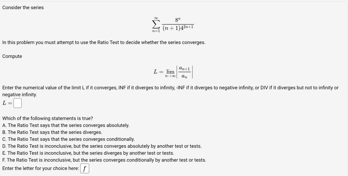 Consider the series
Compute
n=1
In this problem you must attempt to use the Ratio Test to decide whether the series converges.
Which of the following statements is true?
A. The Ratio Test says that the series converges absolutely.
B. The Ratio Test says that the series diverges.
C. The Ratio Test says that the series converges conditionally.
8n
(n +1)4²n
L
2n+1
= lim
n→∞
an+1
an
Enter the numerical value of the limit L if it converges, INF if it diverges to infinity, -INF if it diverges to negative infinity, or DIV if it diverges but not to infinity or
negative infinity.
L
D. The Ratio Test is inconclusive, but the series converges absolutely by another test or tests.
E. The Ratio Test is inconclusive, but the series diverges by another test or tests.
F. The Ratio Test is inconclusive, but the series converges conditionally by another test or tests.
Enter the letter for your choice here: f