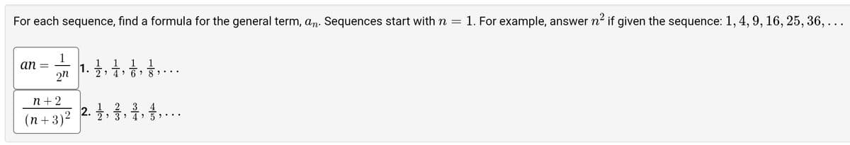 For each sequence, find a formula for the general term, an. Sequences start with n = 1. For example, answer n² if given the sequence: 1, 4, 9, 16, 25, 36, . . .
an
=
2n
n+2
(n+3)²
1. 1/1/12
1 1 1
2 4 6⁹
2.1/2
2 3
2 3
89
4 5
...