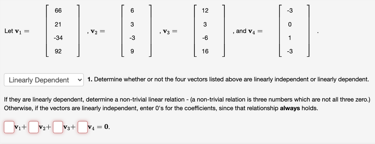 66
6.
12
-3
21
Let vi
V2 =
V3 =
and v4 =
-34
-3
-6
1
92
9.
16
-3
Linearly Dependent
1. Determine whether or not the four vectors listed above are linearly independent or linearly dependent.
If they are linearly dependent, determine a non-trivial linear relation - (a non-trivial relation is three numbers which are not all three zero.)
Otherwise, if the vectors are linearly independent, enter 0's for the coefficients, since that relationship always holds.
Vi+ v2+ V3+ V4 = 0.

