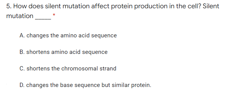 5. How does silent mutation affect protein production in the cell? Silent
mutation
A. changes the amino acid sequence
B. shortens amino acid sequence
C. shortens the chromosomal strand
D. changes the base sequence but similar protein.
