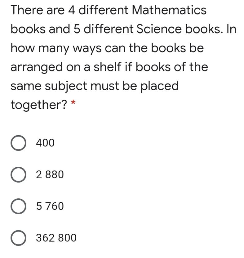 There are 4 different Mathematics
books and 5 different Science books. In
how many ways can the books be
arranged on a shelf if books of the
same subject must be placed
together? *
O 400
O 2 880
O 5 760
362 800
