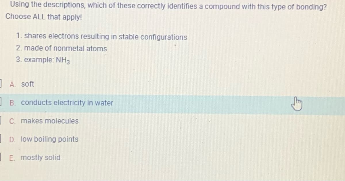 Using the descriptions, which of these correctly identifies a compound with this type of bonding?
Choose ALL that apply!
1. shares electrons resulting in stable configurations
2. made of nonmetal atoms
3. example: NH3
A. soft
B. conducts electricity in water
c. makes molecules
D. low boiling points
E. mostly solid
