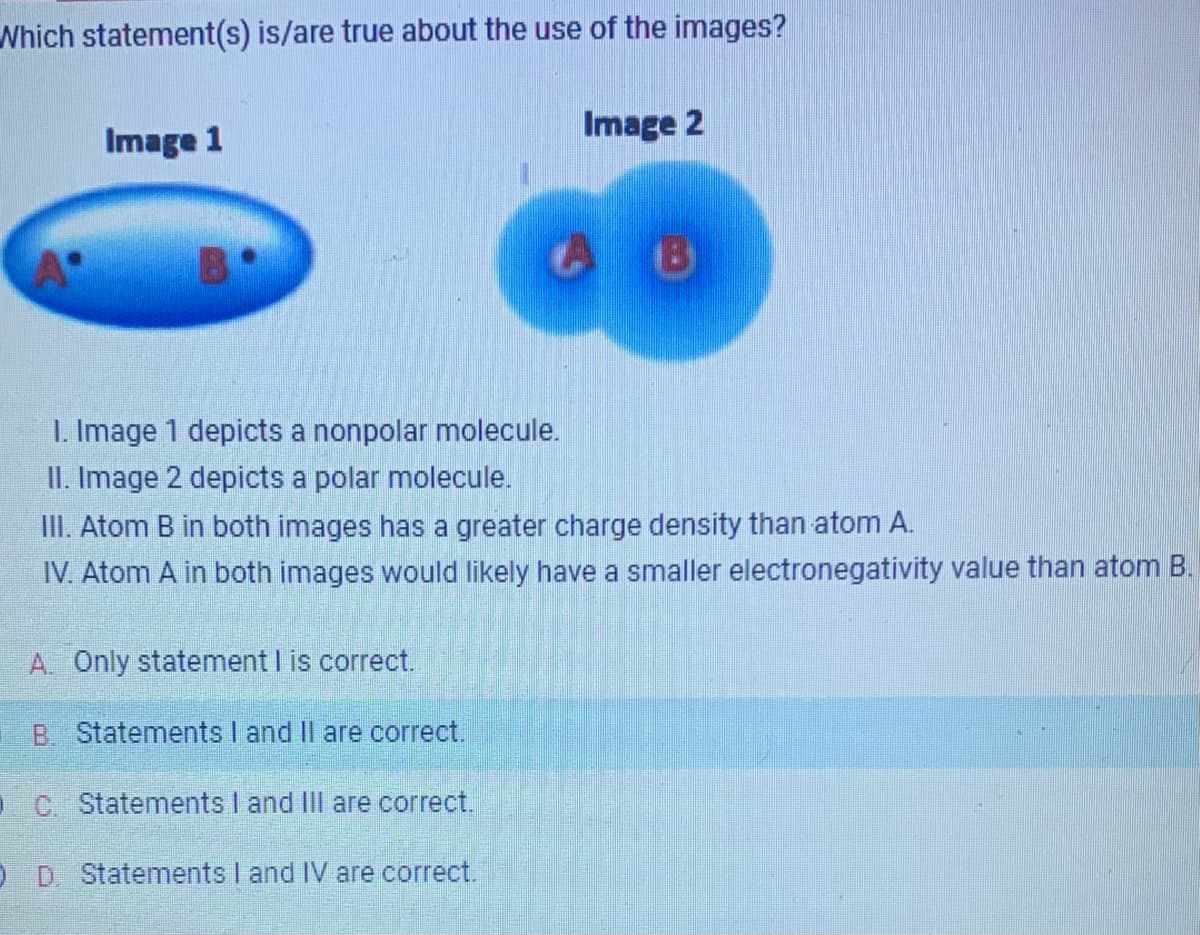 Which statement(s) is/are true about the use of the images?
Image 1
B
Image 2
1. Image 1 depicts a nonpolar molecule.
II. Image 2 depicts a polar molecule.
III. Atom B in both images has a greater charge density than atom A.
IV. Atom A in both images would likely have a smaller electronegativity value than atom B.
A. Only statement I is correct.
B. Statements I and II are correct.
C Statements I and III are correct.
0 D. Statements I and IV are correct.