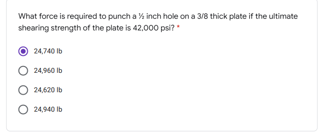 What force is required to punch a ½ inch hole on a 3/8 thick plate if the ultimate
shearing strength of the plate is 42,000 psi? *
24,740 Ib
24,960 Ib
O 24,620 Ib
O 24,940 lb
