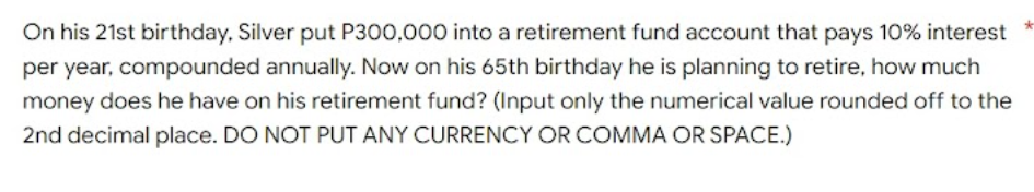 On his 21st birthday, Silver put P300,000 into a retirement fund account that pays 10% interest
per year, compounded annually. Now on his 65th birthday he is planning to retire, how much
money does he have on his retirement fund? (Input only the numerical value rounded off to the
2nd decimal place. DO NOT PUT ANY CURRENCY OR COMMA OR SPACE.)
