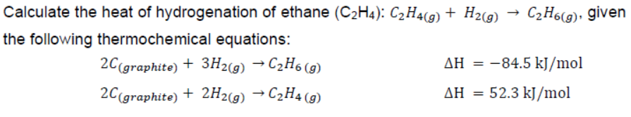 Calculate the heat of hydrogenation of ethane (C2H4): C2H4(g) + H2(g) → C2H6(g), given
the following thermochemical equations:
2C(graphite) + 3H29) →C2H6 (g)
AH = -84.5 kJ/mol
%3D
2C(graphite) + 2H2(9) → C2H4 (9)
C2H4(9)
ΔΗ
52.3 kJ/mol
