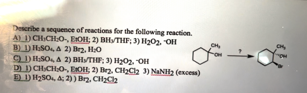Describe a sequence of reactions for the following reaction.
A) 1) CH3CH₂O-, EtOH; 2) BH3/THF; 3) H₂O2, -OH
B) 1) H₂SO4, A 2) Br2, H₂O
C) 1) H₂SO4, A 2) BH3/THF; 3) H₂O2, -OH
D) 1) CH3CH₂O-, EtOH; 2) Br2, CH2Cl2 3) NaNH2 (excess)
E) 1) H₂SO4, A; 2) ) Br2, CH₂Cl2
CH3
OH
?
CH₂
(... CH
Br