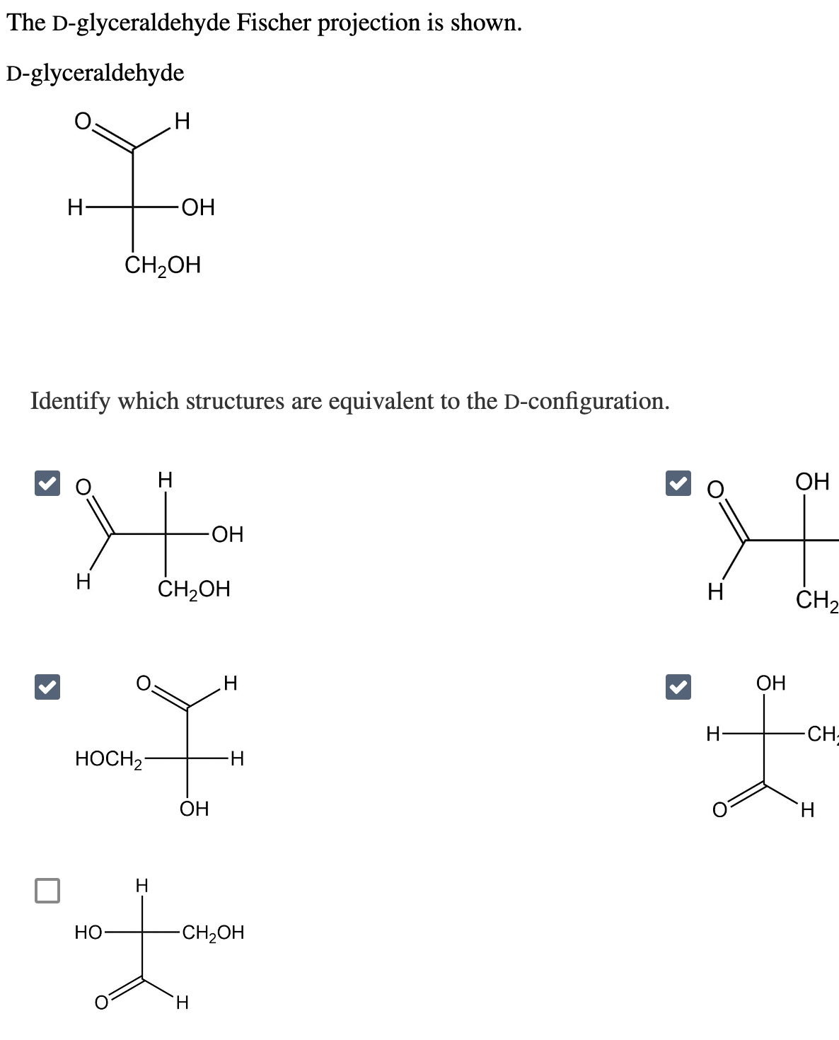 The D-glyceraldehyde Fischer projection is shown.
D-glyceraldehyde
t
Н
HOCH₂
НО
H
CH₂OH
Identify which structures are equivalent to the D-configuration.
H
Н-
Н
-ОН
Н
-ОН
CH2OH
ОН
H
H
H
-CH₂OH
Н
Н-
ОН
ОН
CH₂
-CH-
H