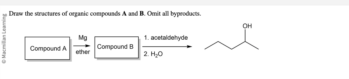 O Macmillan Learning
Draw the structures of organic compounds A and B. Omit all byproducts.
Compound A
Mg
ether
Compound B
1. acetaldehyde
2. H₂O
OH