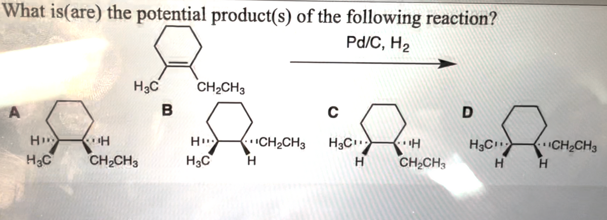 What is(are) the potential product(s) of the following reaction?
Pd/C, H₂
A
HD
H₂C
H3C
H
CH₂CH3
B
CH₂CH3
Hu
H3C
H
CH₂CH3
C
AM
H
H₂C₁¹
H
CH₂CH3
D
H3C
H
H
CH₂CH3