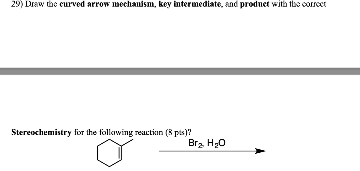 29) Draw the curved arrow mechanism, key intermediate, and product with the correct
Stereochemistry for the following reaction (8 pts)?
Br₂, H₂O
