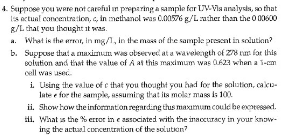 4. Suppose you were not careful in preparing a sample for UV-Vis analysis, so that
its actual concentration, c, in methanol was 0.00576 g/L rather than the 0 00600
g/L that you thought it was.
What is the error, in mg/L, in the mass of the sample present in solution?
b. Suppose that a maximum was observed at a wavelength of 278 nm for this
solution and that the value of A at this maximum was 0.623 when a 1-cm
cell was used.
i. Using the value of c that you thought you had for the solution, calcu-
late e for the sample, assuming that its molar mass is 100.
ii. Show how the information regarding this maximum could be expressed.
iii. What is the % error in e associated with the inaccuracy in your know-
ing the actual concentration of the solution?