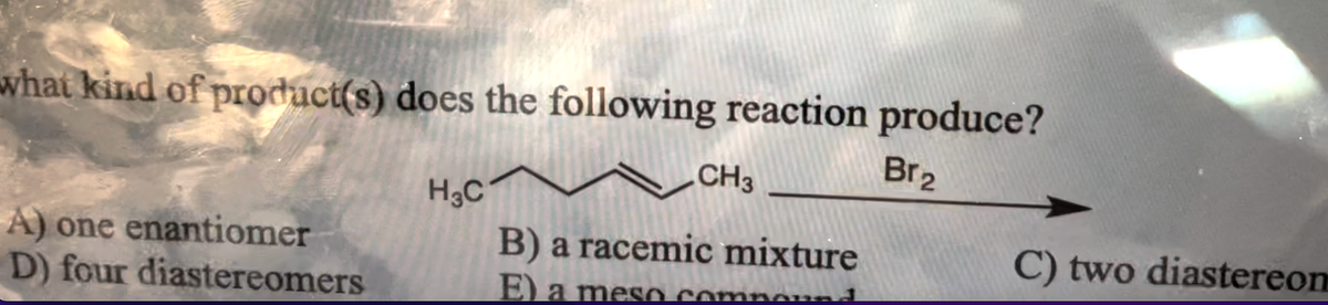 what kind of product(s) does the following reaction produce?
Br₂
A) one enantiomer
D) four diastereomers
H3C
CH3
B) a racemic mixture
E) a meso Compound
C) two diastereom