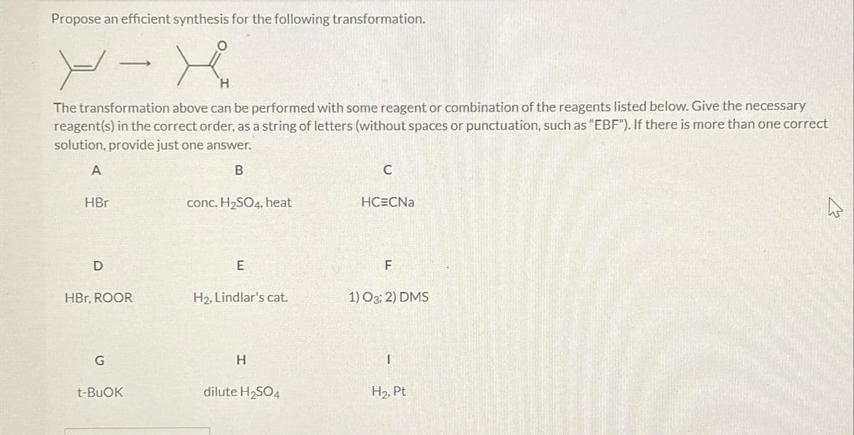 Propose an efficient synthesis for the following transformation.
X-X
H
The transformation above can be performed with some reagent or combination of the reagents listed below. Give the necessary
reagent(s) in the correct order, as a string of letters (without spaces or punctuation, such as “EBF"). If there is more than one correct
solution, provide just one answer.
A
B
HBr
D
HBr, ROOR
G
t-BuOK
conc.H₂SO4, heat
E
H₂, Lindlar's cat.
H
dilute H₂SO4
C
HCECNa
F
1) 03; 2) DMS
I
H₂, Pt
As