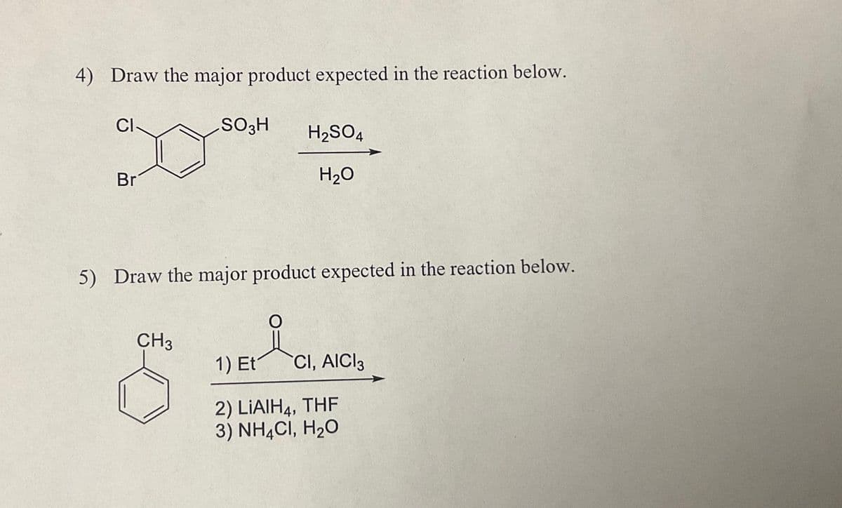 4) Draw the major product expected in the reaction below.
CI
Br
SO3H
CH3
5) Draw the major product expected in the reaction below.
요.
H₂SO4
H₂O
1) Et
CI, AICI 3
2) LIAIH4, THF
3) NH4CI, H₂O