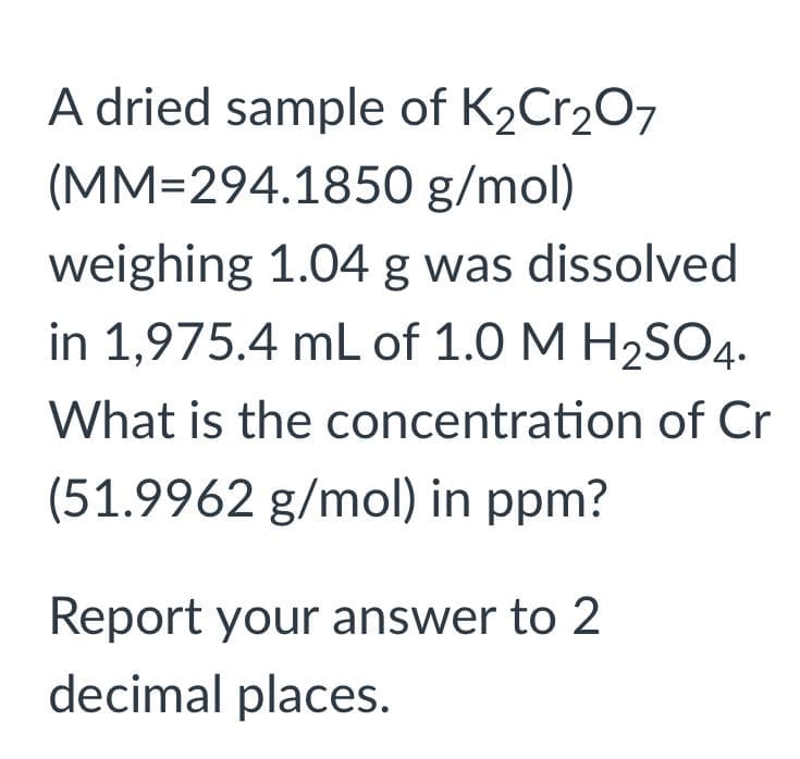 A dried sample of K₂Cr₂O7
(MM-294.1850
g/mol)
weighing 1.04 g was dissolved
in 1,975.4 mL of 1.0 M H₂SO4.
What is the concentration of Cr
(51.9962 g/mol) in ppm?
Report your answer to 2
decimal places.