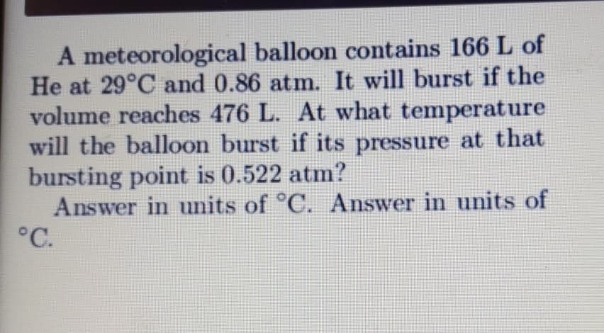 A meteorological balloon contains 166 L of
He at 29°C and 0.86 atm. It will burst if the
volume reaches 476 L. At what temperature
will the balloon burst if its pressure at that
bursting point is 0.522 atm?
Answer in units of °C. Answer in units of
°C.