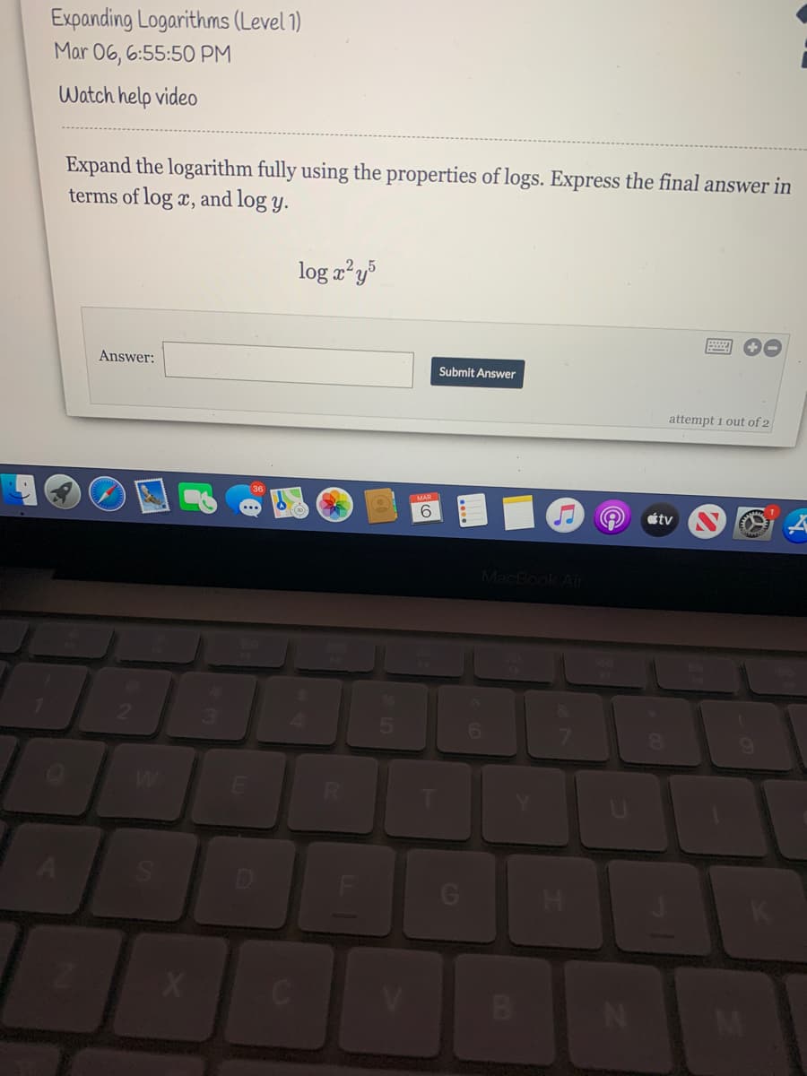 Expanding Logarithms (Level 1)
Mar 06, 6:55:50 PM
Watch help video
Expand the logarithm fully using the properties of logs. Express the final answer in
terms of log x, and log y.
log x²y
Answer:
Submit Answer
attempt 1 out of 2
MAR
6.
étv
MacBook Air
