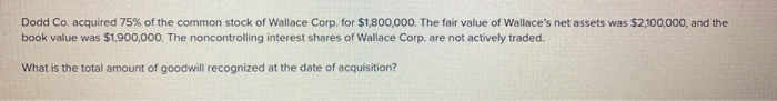 Dodd Co. acquired 75% of the common stock of Wallace Corp. for $1,800,000. The fair value of Wallace's net assets was $2,100,000, and the
book value was $1,900,000. The noncontrolling interest shares of Wallace Corp. are not actively traded.
What is the total amount of goodwill recognized at the date of acquisition?
