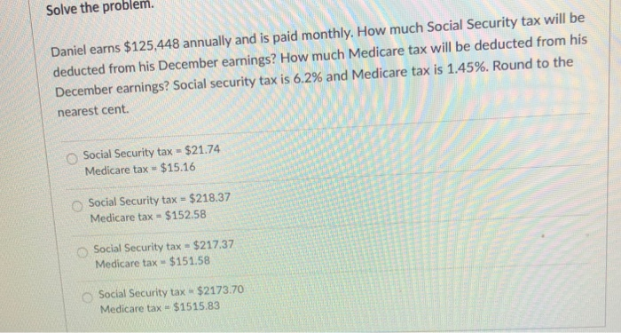 Solve the problem.
Daniel earns $125,448 annually and is paid monthly. How much Social Security tax will be
deducted from his December earnings? How much Medicare tax will be deducted from his
December earnings? Social security tax is 6.2% and Medicare tax is 1.45 %. Round to the
nearest cent.
$21.74
O Social Security tax =
Medicare tax= $15.16
Social Security tax- $218.37
Medicare tax= $152.58
Social Security tax = $217.37
Medicare tax $151.58
O Social Security tax - $2173.70
Medicare tax $1515.83