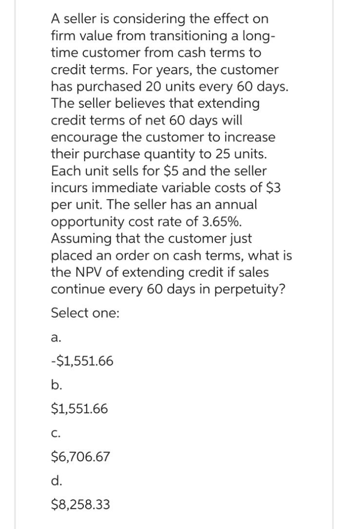 A seller is considering the effect on
firm value from transitioning a long-
time customer from cash terms to
credit terms. For years, the customer
has purchased 20 units every 60 days.
The seller believes that extending
credit terms of net 60 days will
encourage the customer to increase
their purchase quantity to 25 units.
Each unit sells for $5 and the seller
incurs immediate variable costs of $3
per unit. The seller has an annual
opportunity cost rate of 3.65%.
Assuming that the customer just
placed an order on cash terms, what is
the NPV of extending credit if sales
continue every 60 days in perpetuity?
Select one:
a.
-$1,551.66
b.
$1,551.66
C.
$6,706.67
d.
$8,258.33