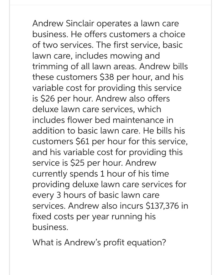 Andrew Sinclair operates a lawn care
business. He offers customers a choice
of two services. The first service, basic
lawn care, includes mowing and
trimming of all lawn areas. Andrew bills
these customers $38 per hour, and his
variable cost for providing this service
is $26 per hour. Andrew also offers
deluxe lawn care services, which
includes flower bed maintenance in
addition to basic lawn care. He bills his
customers $61 per hour for this service,
and his variable cost for providing this
service is $25 per hour. Andrew
currently spends 1 hour of his time
providing deluxe lawn care services for
every 3 hours of basic lawn care
services. Andrew also incurs $137,376 in
fixed costs per year running his
business.
What is Andrew's profit equation?