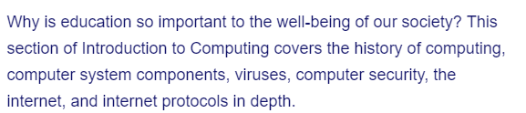 Why is education so important to the well-being of our society? This
section of Introduction to Computing covers the history of computing,
computer system components, viruses, computer security, the
internet, and internet protocols in depth.