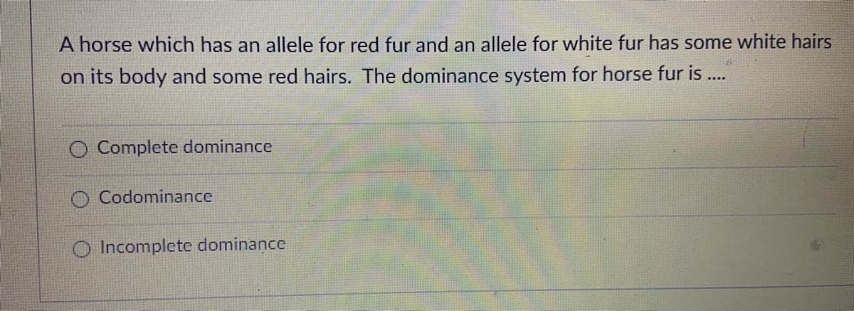 A horse which has an allele for red fur and an allele for white fur has some white hairs
on its body and some red hairs. The dominance system for horse fur is .
Complete dominance
O Codominance
O Incomplete dominance
