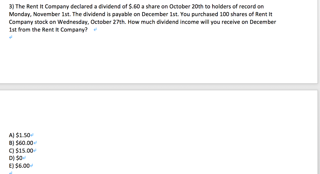 3) The Rent It Company declared a dividend of $.60 a share on October 20th to holders of record on
Monday, November 1st. The dividend is payable on December 1st. You purchased 100 shares of Rent It
Company stock on Wednesday, October 27th. How much dividend income will you receive on December
1st from the Rent It Company?
H
A) $1.50<
B) $60.00<
C) $15.00<
D) $0
E) $6.00<