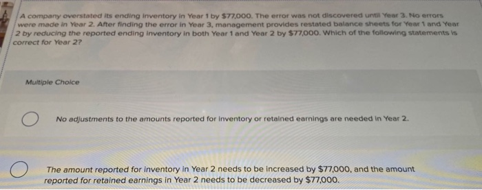 A company overstated its ending inventory in Year 1 by $77,000. The error was not discovered until Year 3. No errors
were made in Year 2. After finding the error in Year 3, management provides restated balance sheets for Year 1 and Year
2 by reducing the reported ending inventory in both Year 1 and Year 2 by $77,000. Which of the following statements is
correct for Year 2?
Multiple Choice
No adjustments to the amounts reported for inventory or retained earnings are needed in Year 2.
The amount reported for inventory in Year 2 needs to be increased by $77,000, and the amount
reported for retained earnings in Year 2 needs to be decreased by $77,000.