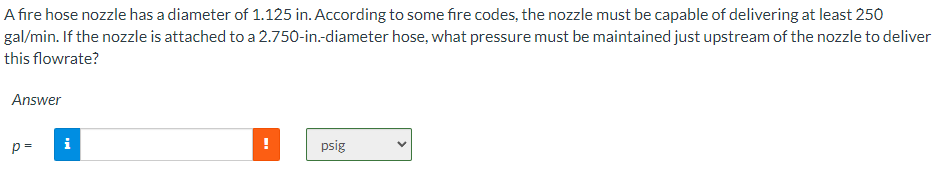 A fire hose nozzle has a diameter of 1.125 in. According to some fire codes, the nozzle must be capable of delivering at least 250
2.750-in.-diameter hose, what pressure must be maintained just upstream of the nozzle to deliver
gal/min. If the nozzle is attached to a
this flowrate?
Answer
p=
i
psig