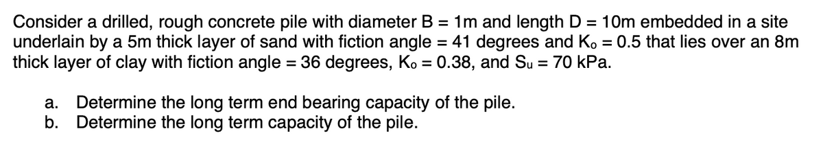 Consider a drilled, rough concrete pile with diameter B = 1m and length D = 10m embedded in a site
underlain by a 5m thick layer of sand with fiction angle = 41 degrees and Ko = 0.5 that lies over an 8m
thick layer of clay with fiction angle = 36 degrees, Ko = 0.38, and Su = 70 kPa.
a. Determine the long term end bearing capacity of the pile.
b. Determine the long term capacity of the pile.