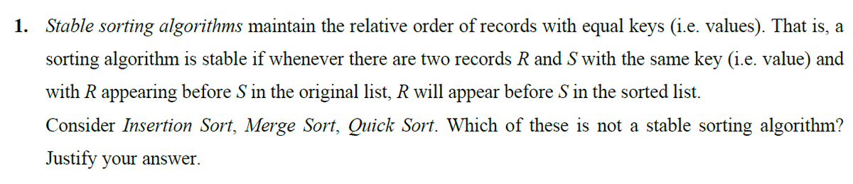 1. Stable sorting algorithms maintain the relative order of records with equal keys (i.e. values). That is, a
sorting algorithm is stable if whenever there are two records R and S with the same key (i.e. value) and
with R appearing before S in the original list, R will appear before S in the sorted list.
Consider Insertion Sort, Merge Sort, Quick Sort. Which of these is not a stable sorting algorithm?
Justify your answer.