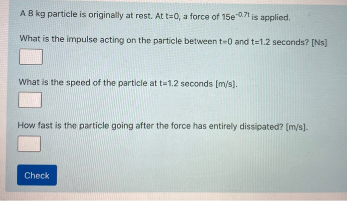 A 8 kg particle is originally at rest. At t=0, a force of 15e-0.7t is applied.
What is the impulse acting on the particle between t=0 and t=1.2 seconds? [Ns]
What is the speed of the particle at t=1.2 seconds [m/s].
How fast is the particle going after the force has entirely dissipated? [m/s].
Check