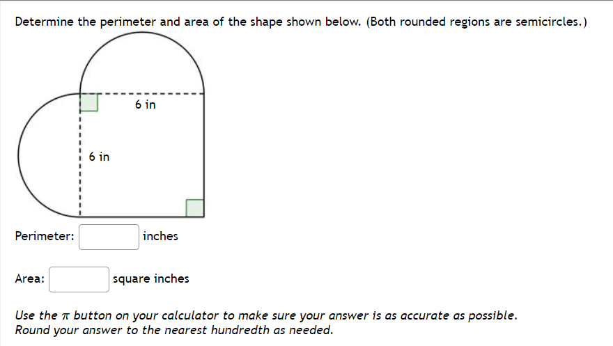 Determine the perimeter and area of the shape shown below. (Both rounded regions are semicircles.)
6 in
1 6 in
Perimeter:
inches
Area:
square inches
Use the T button on your calculator to make sure your answer is as accurate as possible.
Round your answer to the nearest hundredth as needed.
